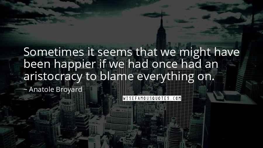 Anatole Broyard Quotes: Sometimes it seems that we might have been happier if we had once had an aristocracy to blame everything on.