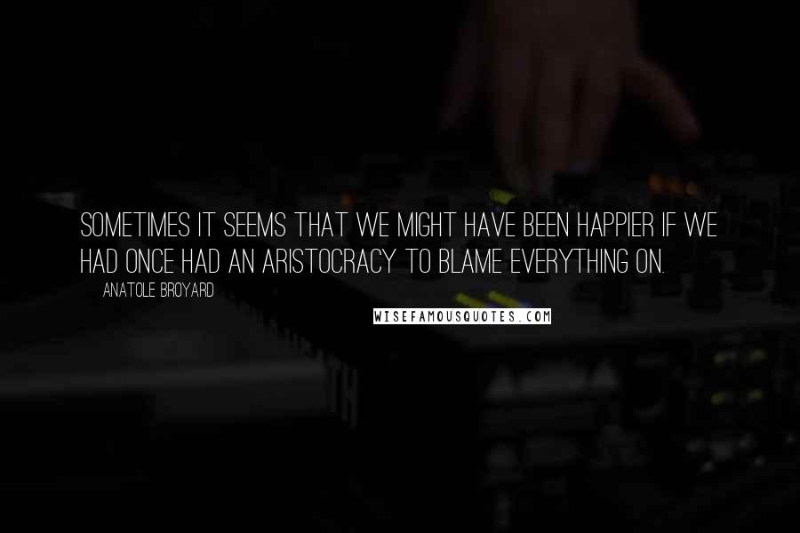 Anatole Broyard Quotes: Sometimes it seems that we might have been happier if we had once had an aristocracy to blame everything on.