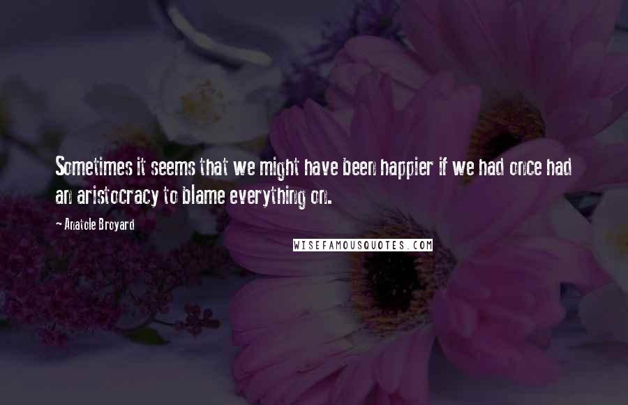 Anatole Broyard Quotes: Sometimes it seems that we might have been happier if we had once had an aristocracy to blame everything on.