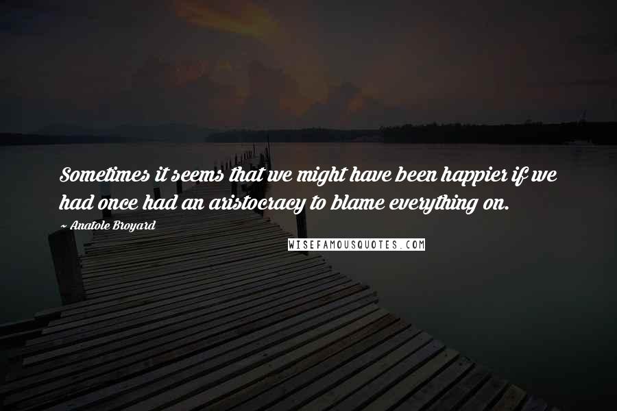 Anatole Broyard Quotes: Sometimes it seems that we might have been happier if we had once had an aristocracy to blame everything on.