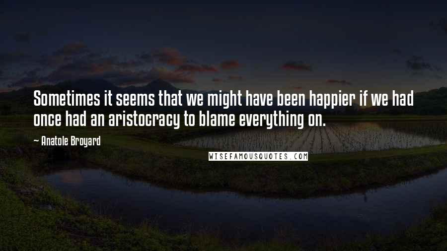 Anatole Broyard Quotes: Sometimes it seems that we might have been happier if we had once had an aristocracy to blame everything on.