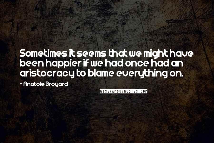 Anatole Broyard Quotes: Sometimes it seems that we might have been happier if we had once had an aristocracy to blame everything on.