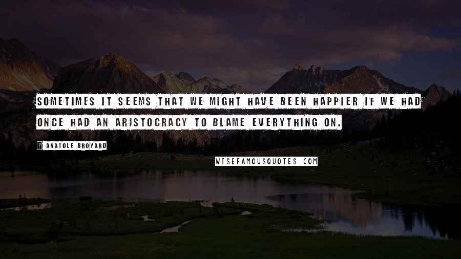 Anatole Broyard Quotes: Sometimes it seems that we might have been happier if we had once had an aristocracy to blame everything on.