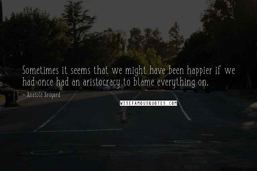 Anatole Broyard Quotes: Sometimes it seems that we might have been happier if we had once had an aristocracy to blame everything on.