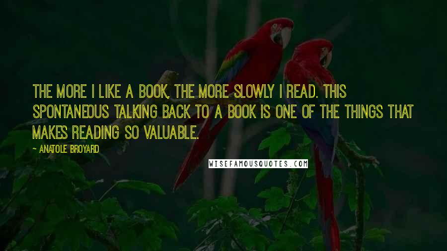 Anatole Broyard Quotes: The more I like a book, the more slowly I read. this spontaneous talking back to a book is one of the things that makes reading so valuable.