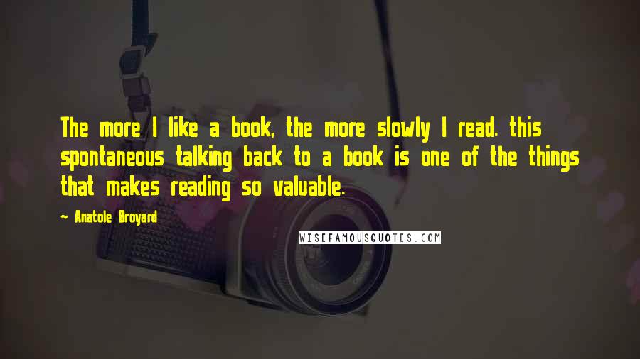 Anatole Broyard Quotes: The more I like a book, the more slowly I read. this spontaneous talking back to a book is one of the things that makes reading so valuable.