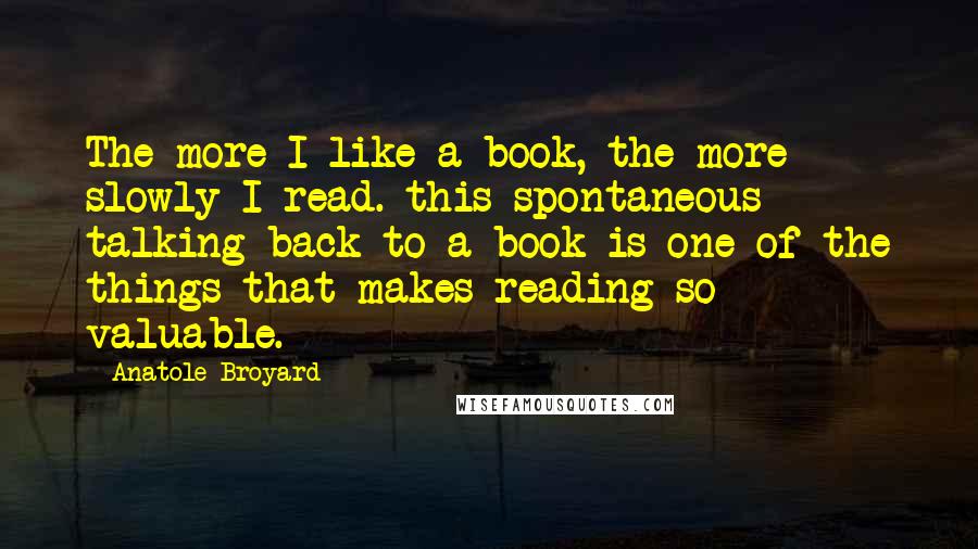 Anatole Broyard Quotes: The more I like a book, the more slowly I read. this spontaneous talking back to a book is one of the things that makes reading so valuable.