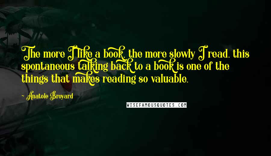Anatole Broyard Quotes: The more I like a book, the more slowly I read. this spontaneous talking back to a book is one of the things that makes reading so valuable.