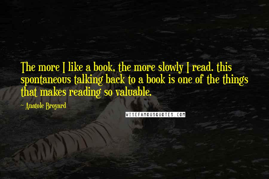 Anatole Broyard Quotes: The more I like a book, the more slowly I read. this spontaneous talking back to a book is one of the things that makes reading so valuable.