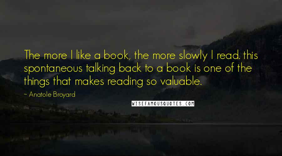 Anatole Broyard Quotes: The more I like a book, the more slowly I read. this spontaneous talking back to a book is one of the things that makes reading so valuable.