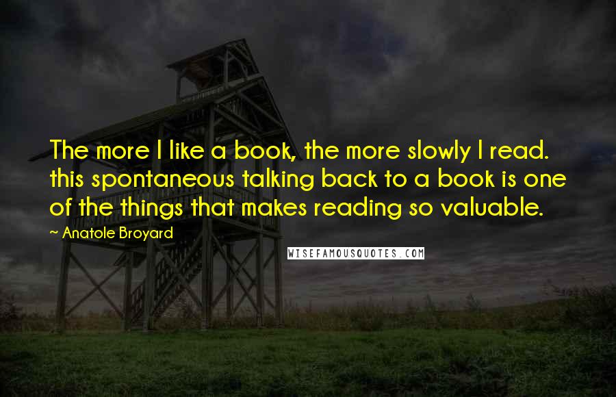 Anatole Broyard Quotes: The more I like a book, the more slowly I read. this spontaneous talking back to a book is one of the things that makes reading so valuable.