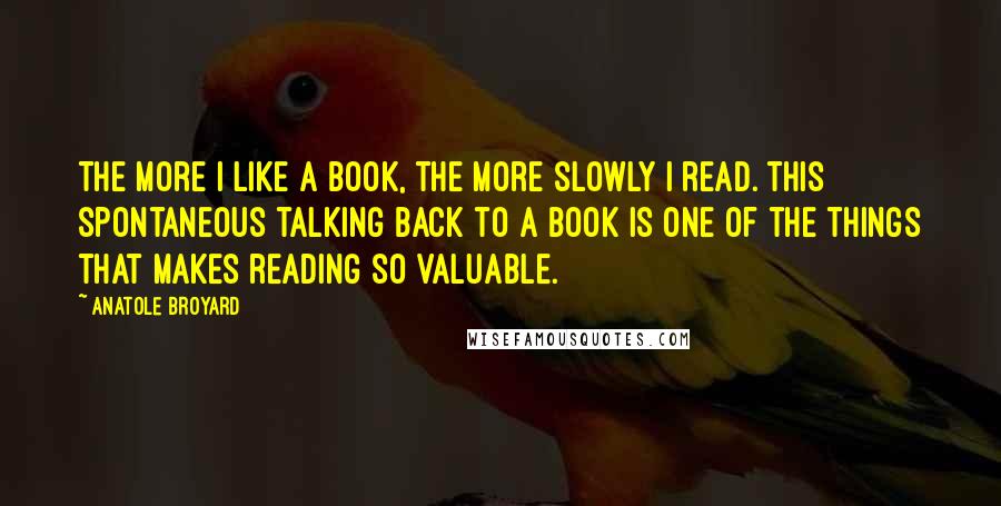 Anatole Broyard Quotes: The more I like a book, the more slowly I read. this spontaneous talking back to a book is one of the things that makes reading so valuable.