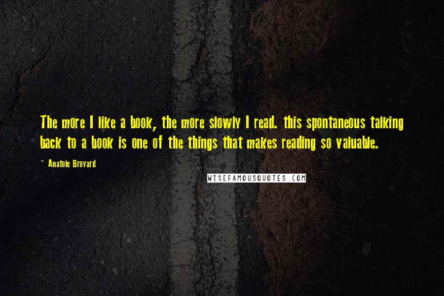 Anatole Broyard Quotes: The more I like a book, the more slowly I read. this spontaneous talking back to a book is one of the things that makes reading so valuable.
