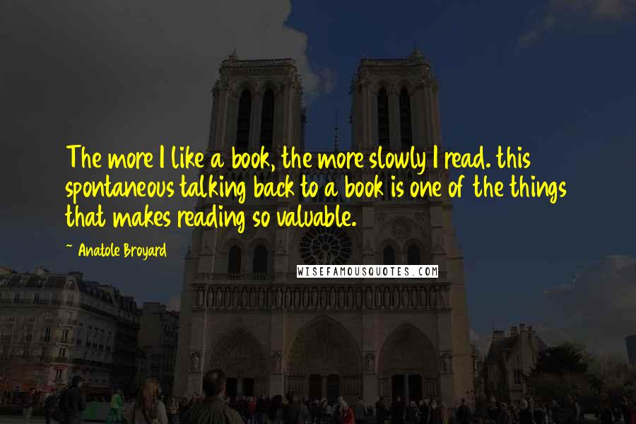 Anatole Broyard Quotes: The more I like a book, the more slowly I read. this spontaneous talking back to a book is one of the things that makes reading so valuable.