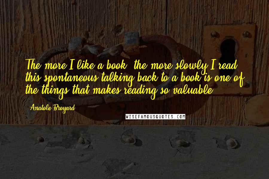 Anatole Broyard Quotes: The more I like a book, the more slowly I read. this spontaneous talking back to a book is one of the things that makes reading so valuable.