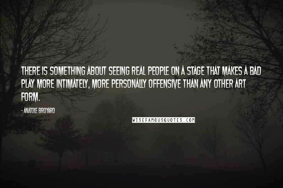 Anatole Broyard Quotes: There is something about seeing real people on a stage that makes a bad play more intimately, more personally offensive than any other art form.