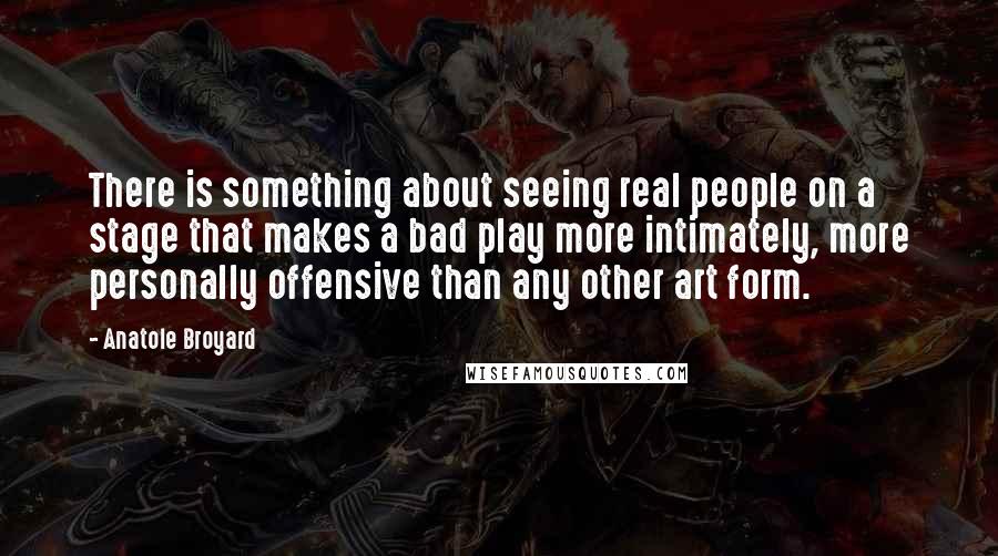 Anatole Broyard Quotes: There is something about seeing real people on a stage that makes a bad play more intimately, more personally offensive than any other art form.