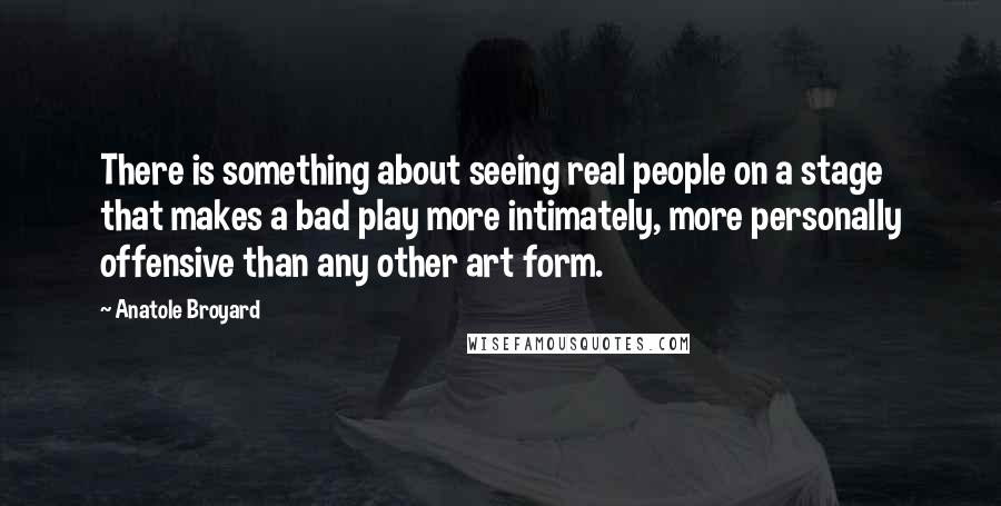 Anatole Broyard Quotes: There is something about seeing real people on a stage that makes a bad play more intimately, more personally offensive than any other art form.