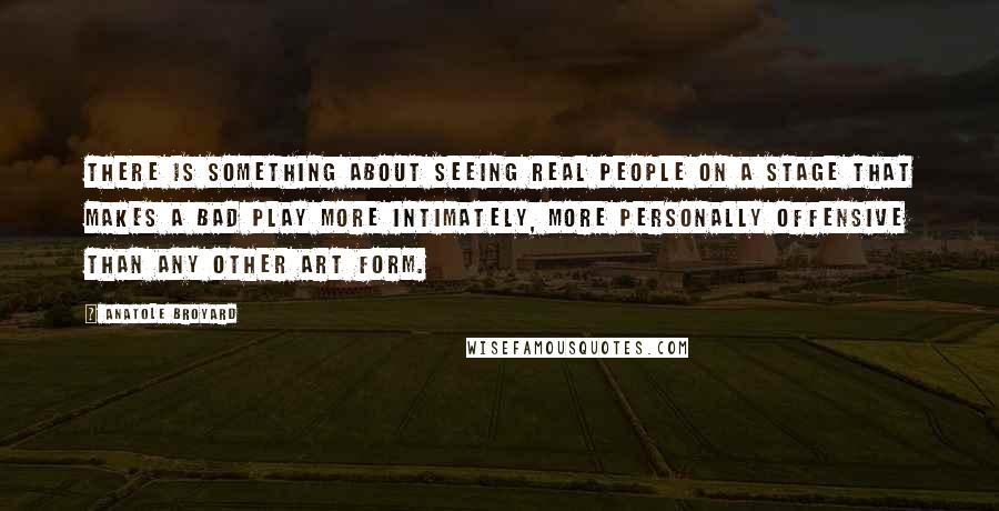 Anatole Broyard Quotes: There is something about seeing real people on a stage that makes a bad play more intimately, more personally offensive than any other art form.