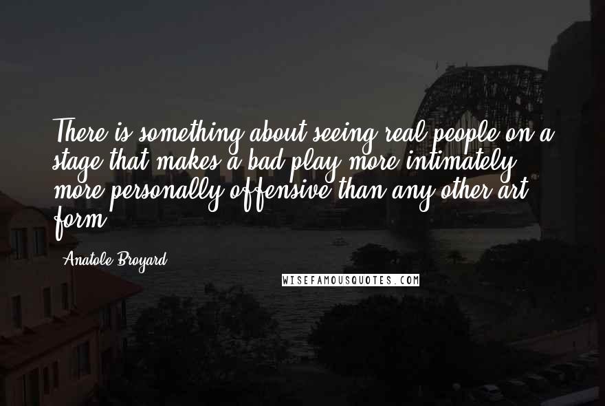 Anatole Broyard Quotes: There is something about seeing real people on a stage that makes a bad play more intimately, more personally offensive than any other art form.