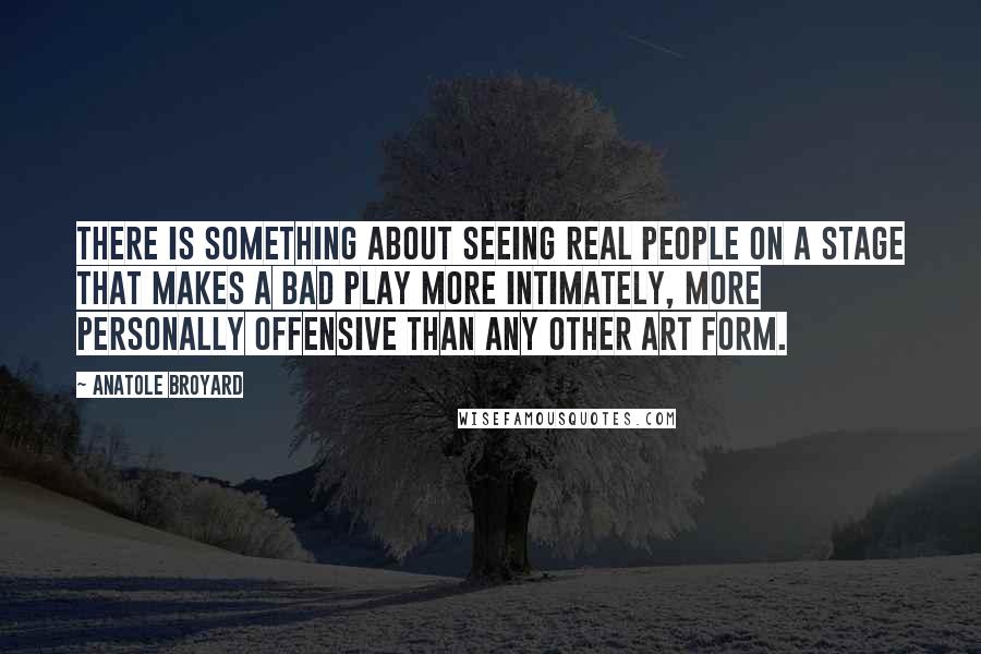Anatole Broyard Quotes: There is something about seeing real people on a stage that makes a bad play more intimately, more personally offensive than any other art form.