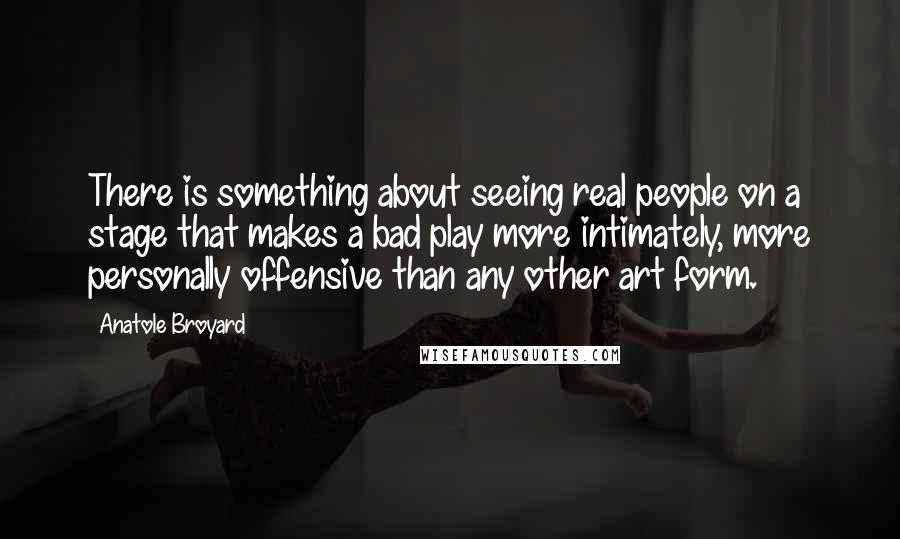 Anatole Broyard Quotes: There is something about seeing real people on a stage that makes a bad play more intimately, more personally offensive than any other art form.