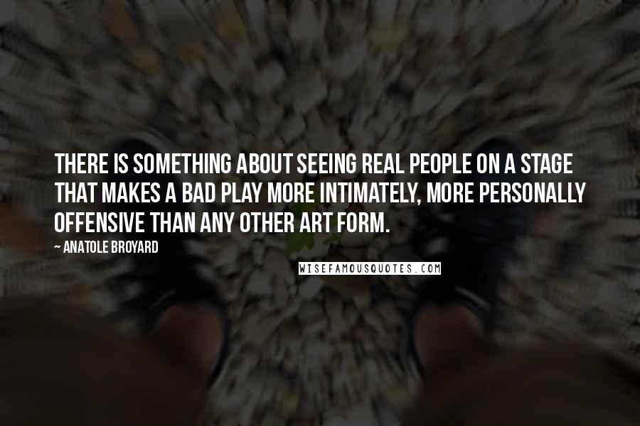 Anatole Broyard Quotes: There is something about seeing real people on a stage that makes a bad play more intimately, more personally offensive than any other art form.