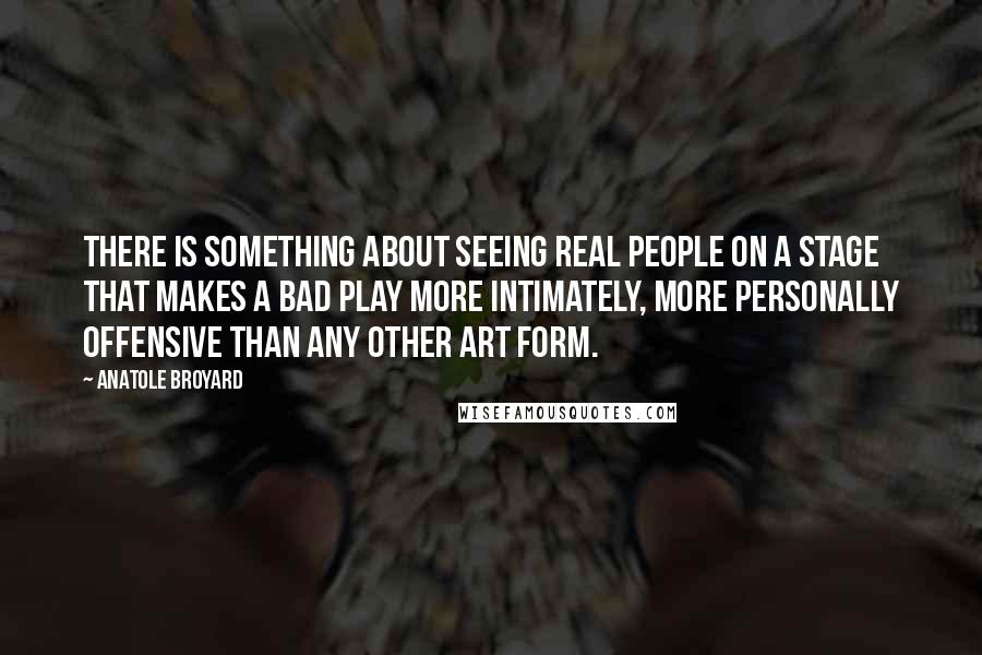 Anatole Broyard Quotes: There is something about seeing real people on a stage that makes a bad play more intimately, more personally offensive than any other art form.