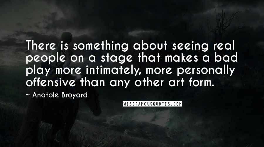 Anatole Broyard Quotes: There is something about seeing real people on a stage that makes a bad play more intimately, more personally offensive than any other art form.