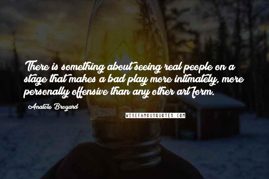 Anatole Broyard Quotes: There is something about seeing real people on a stage that makes a bad play more intimately, more personally offensive than any other art form.