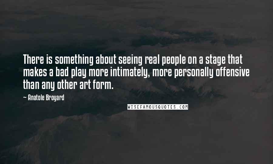 Anatole Broyard Quotes: There is something about seeing real people on a stage that makes a bad play more intimately, more personally offensive than any other art form.