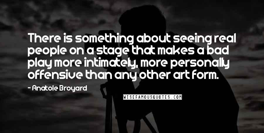 Anatole Broyard Quotes: There is something about seeing real people on a stage that makes a bad play more intimately, more personally offensive than any other art form.