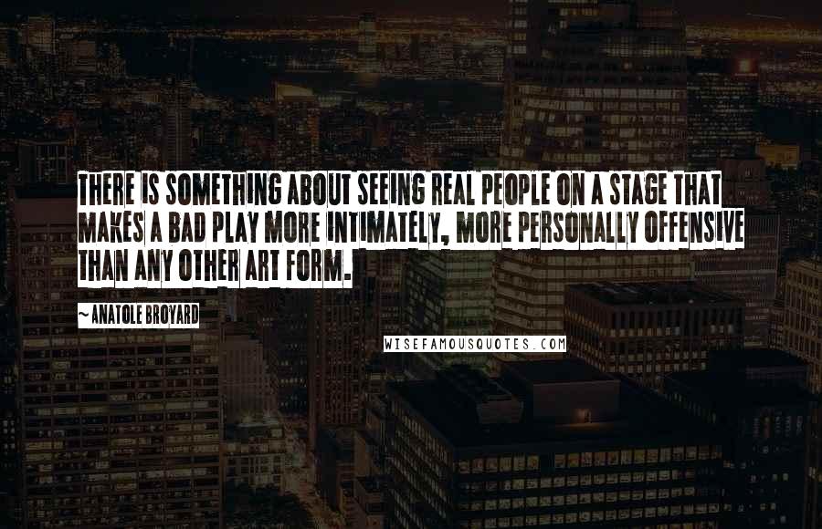 Anatole Broyard Quotes: There is something about seeing real people on a stage that makes a bad play more intimately, more personally offensive than any other art form.