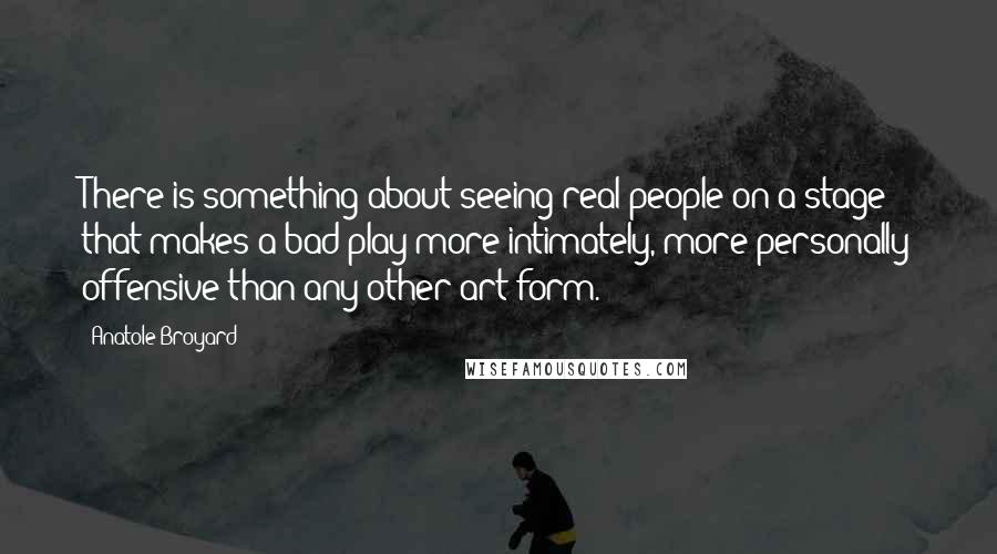 Anatole Broyard Quotes: There is something about seeing real people on a stage that makes a bad play more intimately, more personally offensive than any other art form.