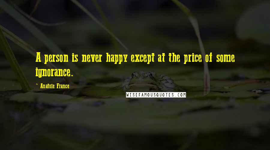Anatole France Quotes: A person is never happy except at the price of some ignorance.