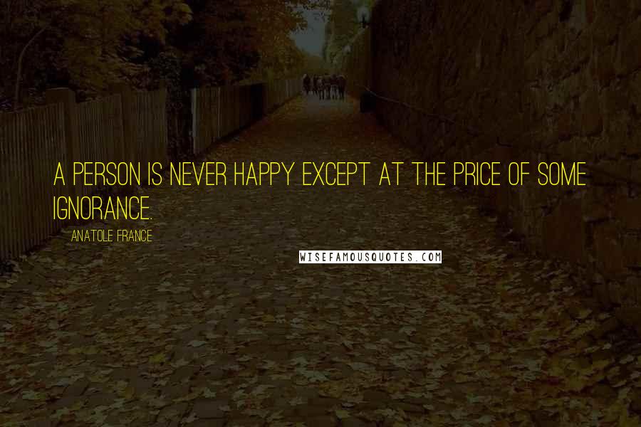 Anatole France Quotes: A person is never happy except at the price of some ignorance.