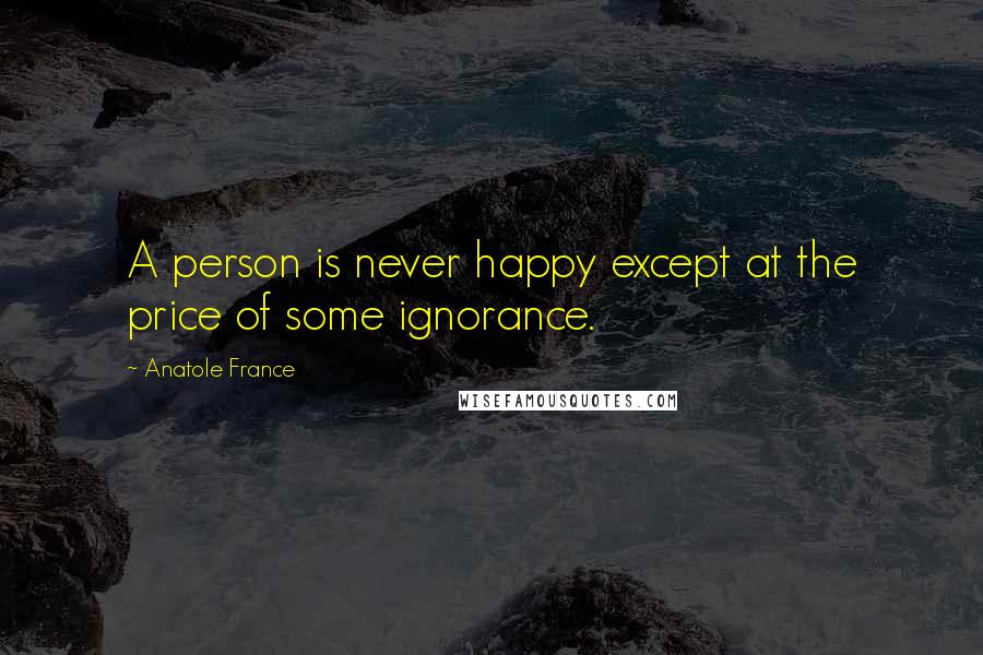Anatole France Quotes: A person is never happy except at the price of some ignorance.