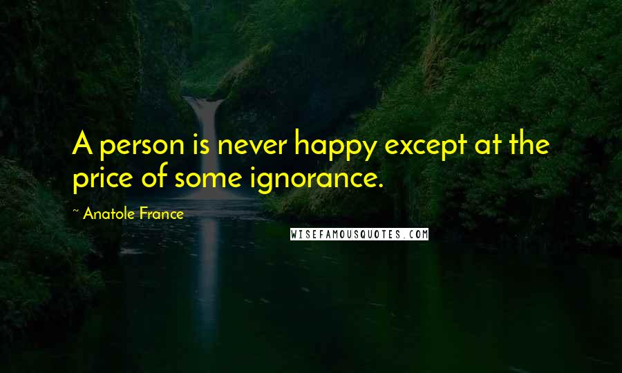 Anatole France Quotes: A person is never happy except at the price of some ignorance.