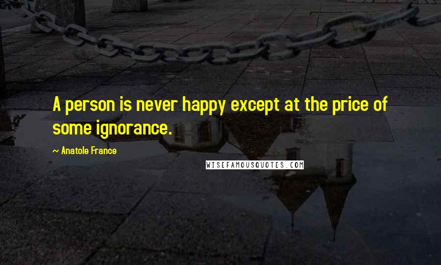 Anatole France Quotes: A person is never happy except at the price of some ignorance.