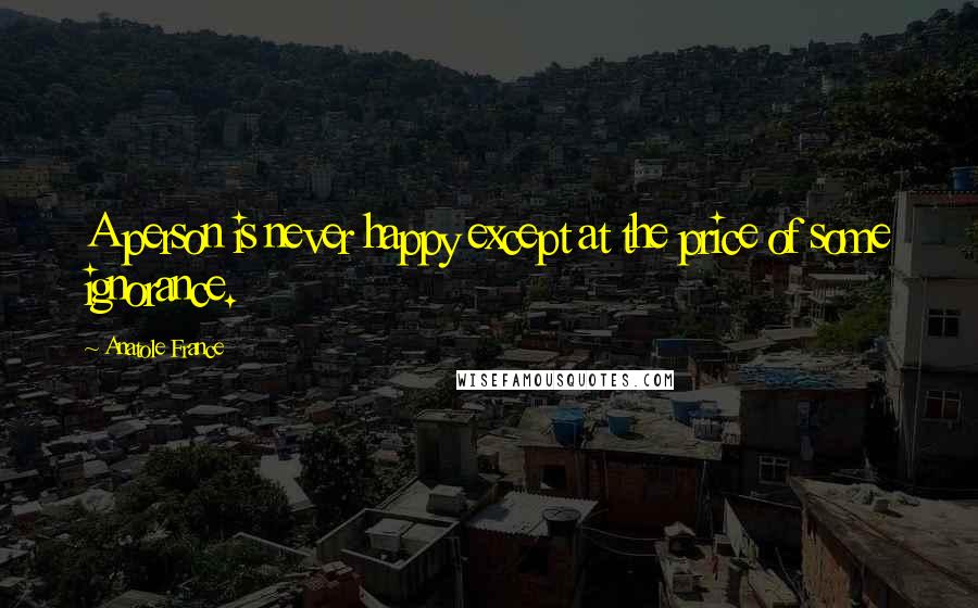 Anatole France Quotes: A person is never happy except at the price of some ignorance.