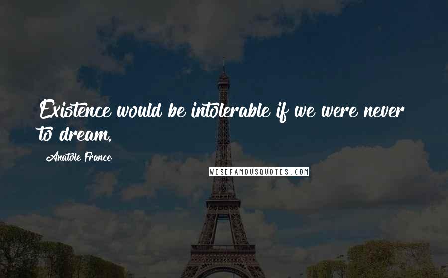 Anatole France Quotes: Existence would be intolerable if we were never to dream.