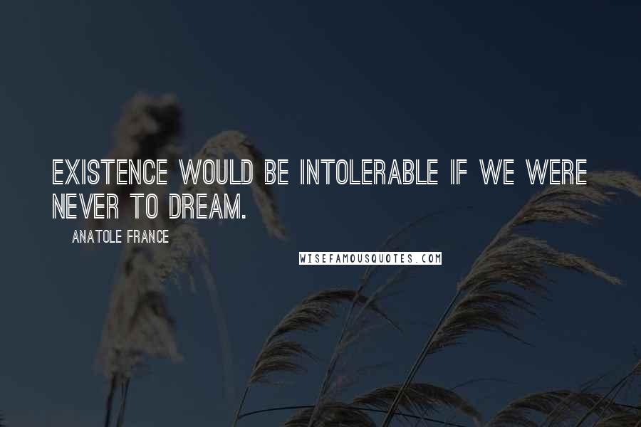 Anatole France Quotes: Existence would be intolerable if we were never to dream.
