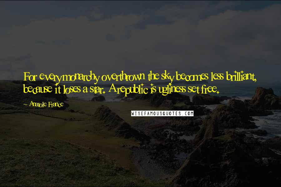 Anatole France Quotes: For every monarchy overthrown the sky becomes less brilliant, because it loses a star. A republic is ugliness set free.
