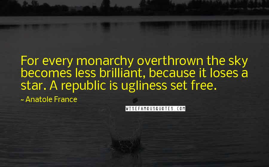 Anatole France Quotes: For every monarchy overthrown the sky becomes less brilliant, because it loses a star. A republic is ugliness set free.