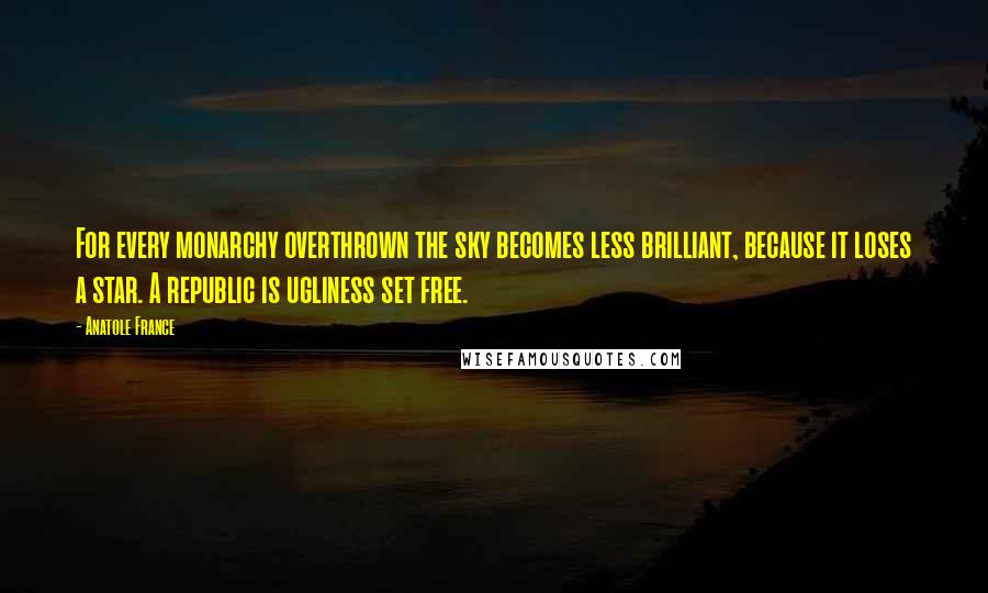 Anatole France Quotes: For every monarchy overthrown the sky becomes less brilliant, because it loses a star. A republic is ugliness set free.