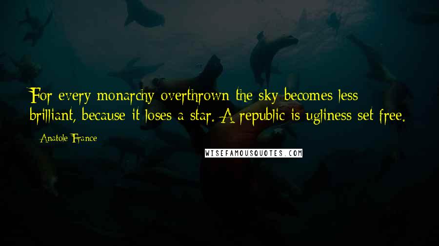 Anatole France Quotes: For every monarchy overthrown the sky becomes less brilliant, because it loses a star. A republic is ugliness set free.