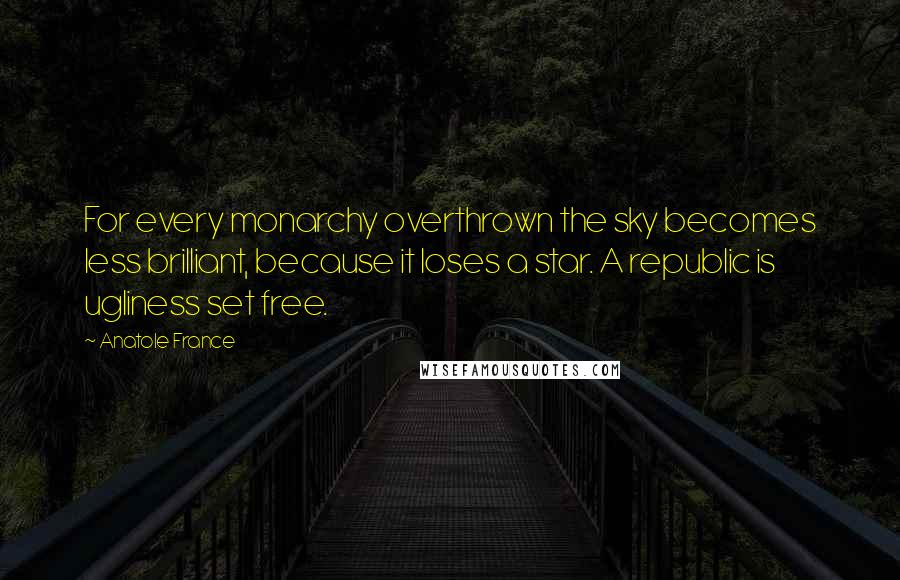 Anatole France Quotes: For every monarchy overthrown the sky becomes less brilliant, because it loses a star. A republic is ugliness set free.