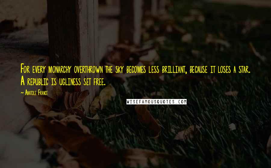 Anatole France Quotes: For every monarchy overthrown the sky becomes less brilliant, because it loses a star. A republic is ugliness set free.