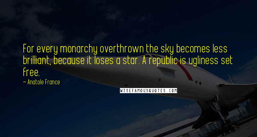 Anatole France Quotes: For every monarchy overthrown the sky becomes less brilliant, because it loses a star. A republic is ugliness set free.