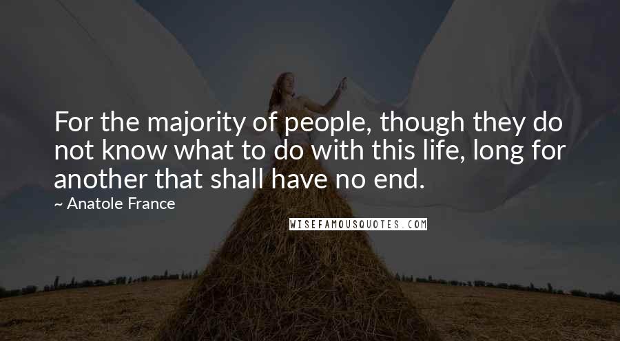 Anatole France Quotes: For the majority of people, though they do not know what to do with this life, long for another that shall have no end.